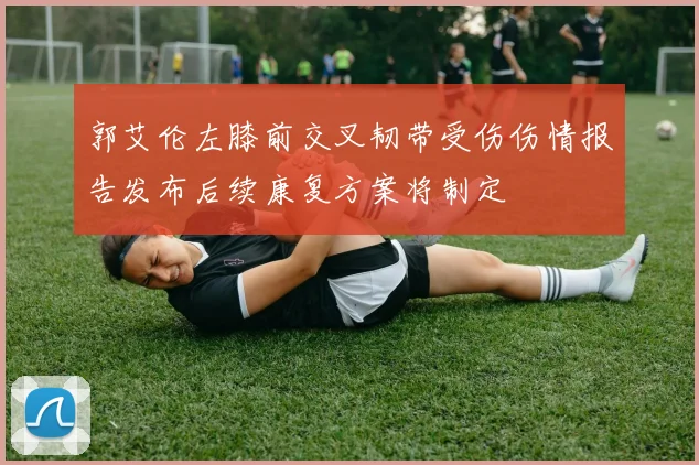 郭艾伦左膝前交叉韧带受伤伤情报告发布后续康复方案将制定