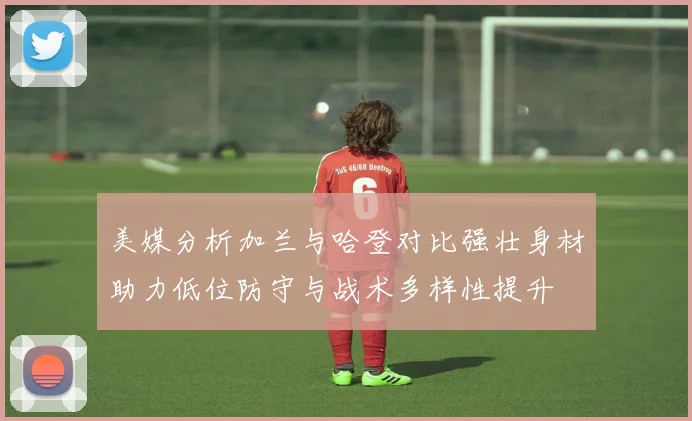美媒分析加兰与哈登对比强壮身材助力低位防守与战术多样性提升