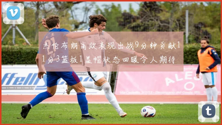 杰伦布朗高效表现出战9分钟贡献11分3篮板1盖帽状态回暖令人期待