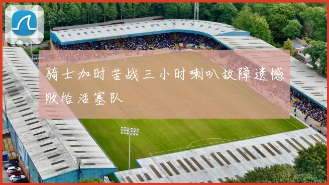 骑士加时苦战三小时喇叭故障遗憾败给活塞队