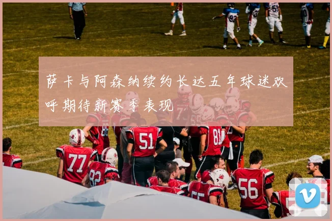 萨卡与阿森纳续约长达五年球迷欢呼期待新赛季表现