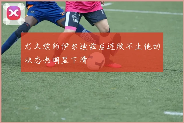 尤文续约伊尔迪兹后连败不止他的状态也明显下滑