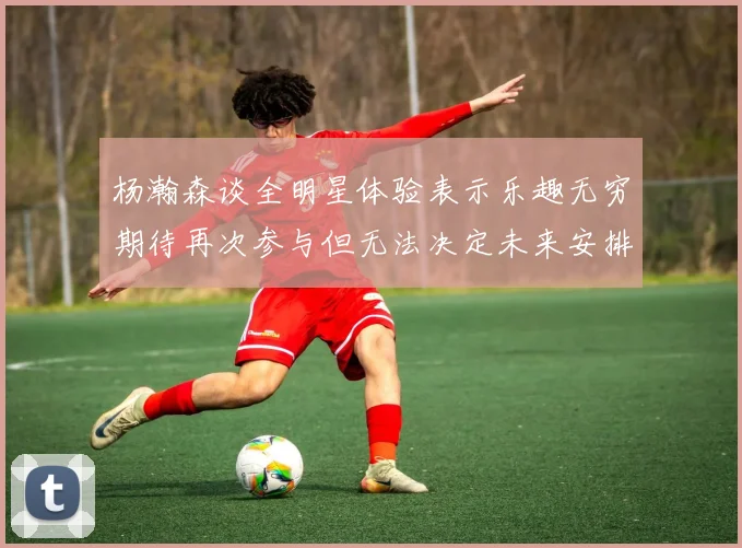 杨瀚森谈全明星体验表示乐趣无穷期待再次参与但无法决定未来安排
