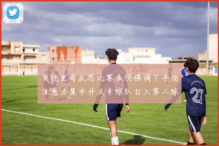 莫德里奇反思比赛表现强调下半场注意力集中并庆幸球队打入第二球